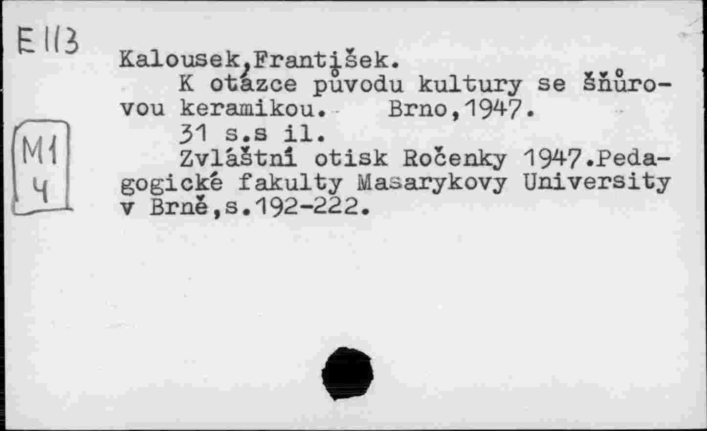 ﻿Kalousek^Frant|sek.
K otazce puvodu kultury se Snuro-vou keramikou. Brno, 194-7.
31 s.s il.
Zvlàëtni otisk Rocenky 194-7 .Peda-gogické fakulty Masarykovy University V Brnë,s.192-222.